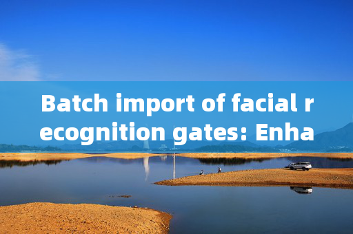 Batch import of facial recognition gates: Enhancing Security and Efficiency