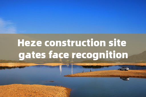 Heze construction site gates face recognition: Enhancing Security and Efficiency