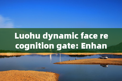 Luohu dynamic face recognition gate: Enhancing Security and Convenience at Border Crossings